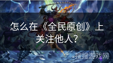 怎么在《全民原创》上关注他人？