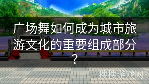 广场舞如何成为城市旅游文化的重要组成部分？