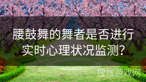 腰鼓舞的舞者是否进行实时心理状况监测？