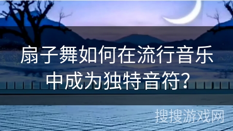扇子舞如何在流行音乐中成为独特音符？