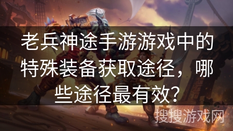 老兵神途手游游戏中的特殊装备获取途径，哪些途径最有效？