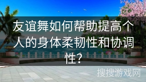 友谊舞如何帮助提高个人的身体柔韧性和协调性？