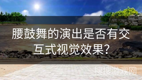 腰鼓舞的演出是否有交互式视觉效果？