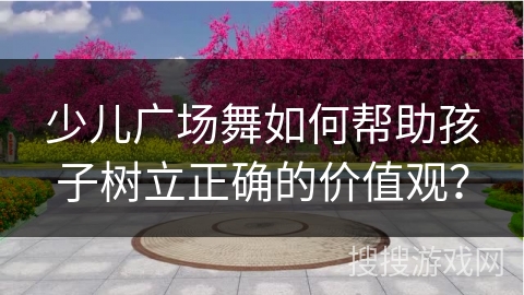少儿广场舞如何帮助孩子树立正确的价值观？