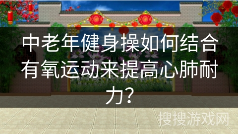中老年健身操如何结合有氧运动来提高心肺耐力？