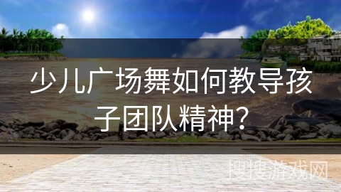 少儿广场舞如何教导孩子团队精神？