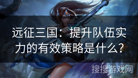 远征三国：提升队伍实力的有效策略是什么？