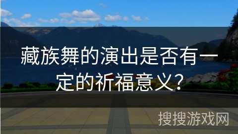 藏族舞的演出是否有一定的祈福意义? 藏族舞的演出是否有一定的祈福意义?