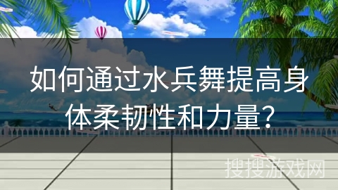 如何通过水兵舞提高身体柔韧性和力量？