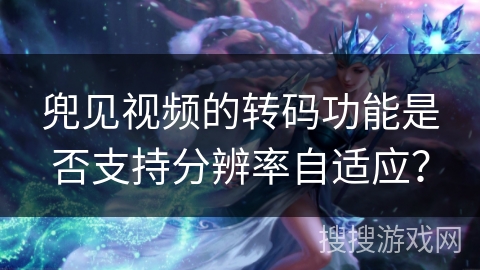 兜见视频的转码功能是否支持分辨率自适应？