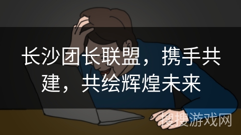 长沙团长联盟，携手共建，共绘辉煌未来