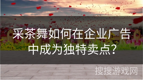 采茶舞如何在企业广告中成为独特卖点？