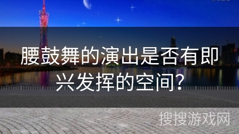 腰鼓舞的演出是否有即兴发挥的空间? 腰鼓舞的演出是否有即兴发挥的空间?