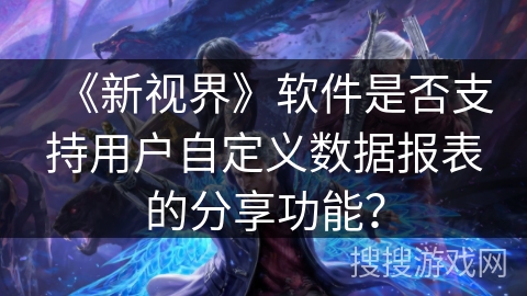 《新视界》软件是否支持用户自定义数据报表的分享功能? 《新视界》软件是否支持用户自定义数据报表的分享功能?
