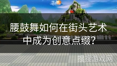 腰鼓舞如何在街头艺术中成为创意点缀？