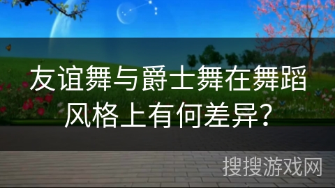 友谊舞与爵士舞在舞蹈风格上有何差异? 友谊舞与爵士舞在舞蹈风格上有何差异?