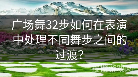 广场舞32步如何在表演中处理不同舞步之间的过渡？