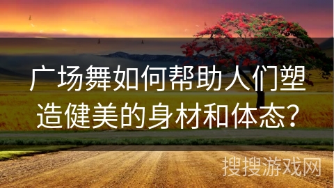 广场舞如何帮助人们塑造健美的身材和体态？
