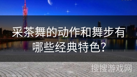 采茶舞的动作和舞步有哪些经典特色？