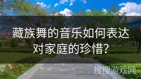 藏族舞的音乐如何表达对家庭的珍惜？