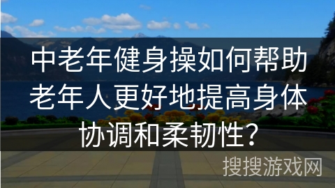 中老年健身操如何帮助老年人更好地提高身体协调和柔韧性? 中老年健身操如何帮助老年人更好地提高身体协调和柔韧性?