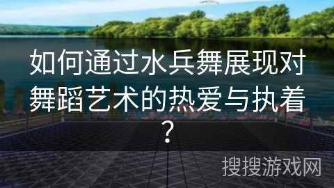 如何通过水兵舞展现对舞蹈艺术的热爱与执着? 如何通过水兵舞展现对舞蹈艺术的热爱与执着?