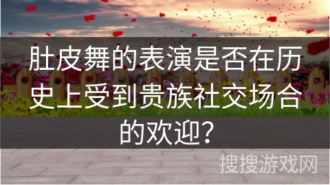 肚皮舞的表演是否在历史上受到贵族社交场合的欢迎？