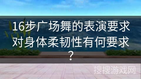 16步广场舞的表演要求对身体柔韧性有何要求? 16步广场舞的表演要求对身体柔韧性有何要求?