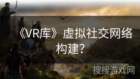《VR库》虚拟社交网络构建？