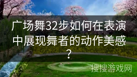 广场舞32步如何在表演中展现舞者的动作美感？