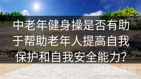 中老年健身操是否有助于帮助老年人提高自我保护和自我安全能力？