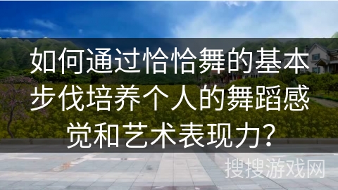 如何通过恰恰舞的基本步伐培养个人的舞蹈感觉和艺术表现力？