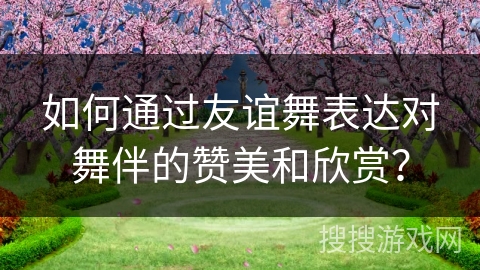 如何通过友谊舞表达对舞伴的赞美和欣赏？