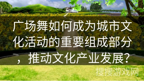 广场舞如何成为城市文化活动的重要组成部分，推动文化产业发展？