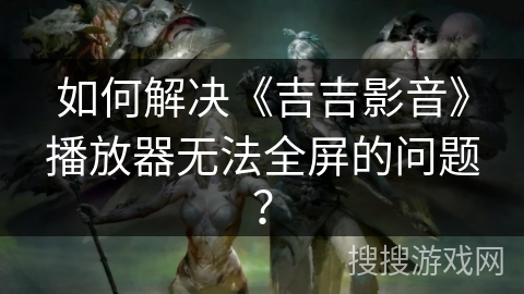 如何解决《吉吉影音》播放器无法全屏的问题？