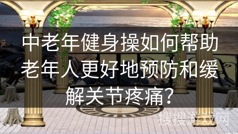 中老年健身操如何帮助老年人更好地预防和缓解关节疼痛？