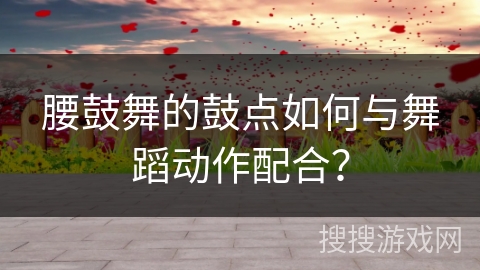 腰鼓舞的鼓点如何与舞蹈动作配合？