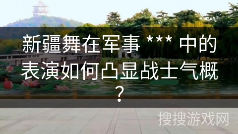 新疆舞在军事 *** 中的表演如何凸显战士气概？