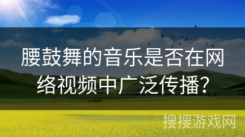 腰鼓舞的音乐是否在网络视频中广泛传播？