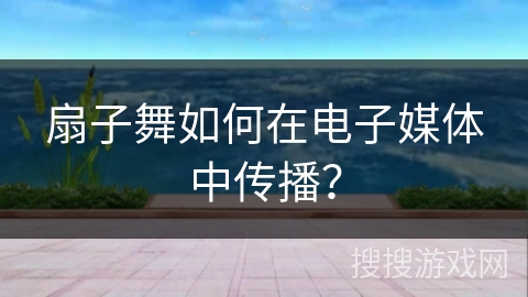 扇子舞如何在电子媒体中传播？