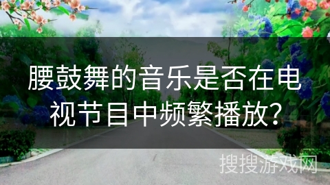 腰鼓舞的音乐是否在电视节目中频繁播放？