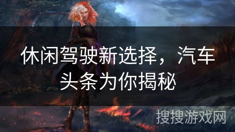 休闲驾驶新选择，汽车头条为你揭秘