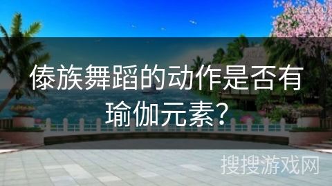 傣族舞蹈的动作是否有瑜伽元素？