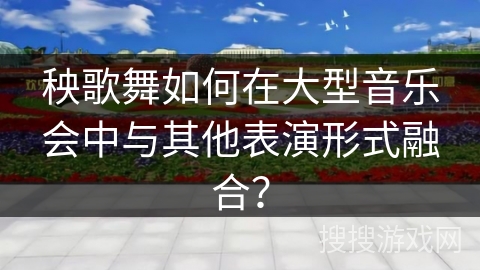 秧歌舞如何在大型音乐会中与其他表演形式融合？