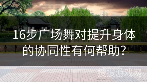 16步广场舞对提升身体的协同性有何帮助？