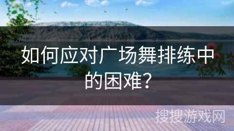 如何应对广场舞排练中的困难？