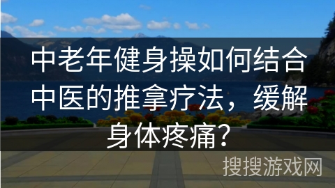 中老年健身操如何结合中医的推拿疗法，缓解身体疼痛？
