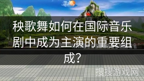 秧歌舞如何在国际音乐剧中成为主演的重要组成？