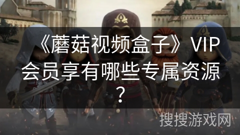 《蘑菇视频盒子》VIP会员享有哪些专属资源？