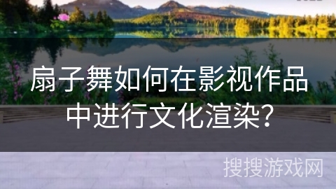 扇子舞如何在影视作品中进行文化渲染？